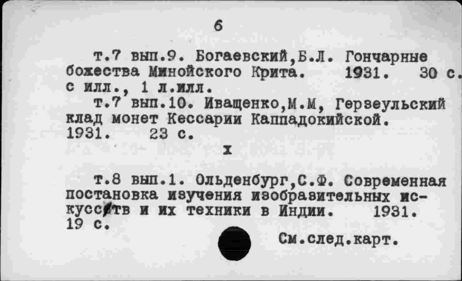 ﻿б
т.7 вып.9. Богаевский,Б.Л. Гончарные божества Минойского Крита. 1931.	30 с.
С ИЛЛ., 1 Л.ИЛЛ.
т.7 вып.10. Иващенко,М.М, Герзеульский клад монет Кессарии Каппадокийской. 1931.	23 с.
X
т.8 вып.1. Ольденбург,С.Ф. Современная постановка изучения изобразительных искусств и их техники в Индии. 1931. 19 с.
См. след. карт.